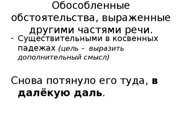 Обособленные обстоятельства, выраженные другими частями речи. Существительными в косвенных падежах (цель – выразить дополнительный смысл)  Снова потянуло его туда, в далёкую даль . 
