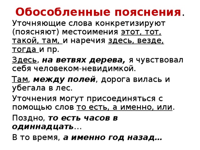 Обособленные пояснения . Уточняющие слова конкретизируют (поясняют) местоимения этот, тот, такой, там, и наречия здесь, везде, тогда и пр. Здесь , на ветвях дерева, я чувствовал себя человеком-невидимкой. Там , между полей , дорога вилась и убегала в лес. Уточнения могут присоединяться с помощью слов то есть, а именно, или . Поздно, то есть часов в одиннадцать … В то время, а именно год назад… 