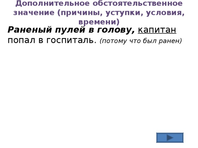 Дополнительное обстоятельственное значение (причины, уступки, условия, времени) Раненый пулей в голову,  капитан попал в госпиталь. (потому что был ранен)  