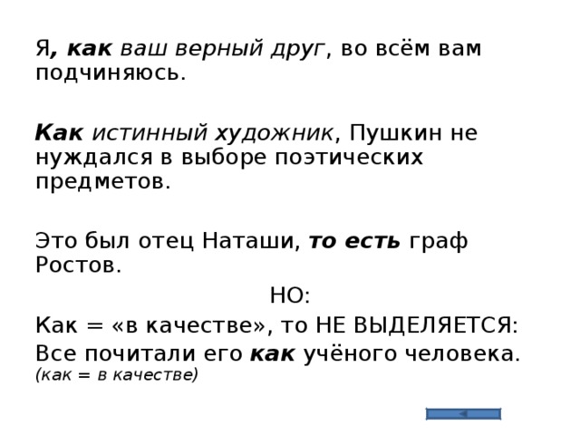Я , как ваш верный друг , во всём вам подчиняюсь. Как истинный художник , Пушкин не нуждался в выборе поэтических предметов. Это был отец Наташи, то есть граф Ростов. НО: Как = «в качестве», то НЕ ВЫДЕЛЯЕТСЯ: Все почитали его как учёного человека. (как = в качестве) 