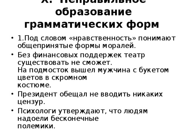 X .  Неправильное образование грамматических форм    1.Под словом «нравственность» понимают общепринятые формы моралей. Без финансовых поддержек театр существовать не сможет.  На подмосток вышел мужчина с букетом цветов в скромном  костюме. Президент обещал не вводить никаких цензур. Психологи утверждают, что людям надоели бесконечные  полемики.  