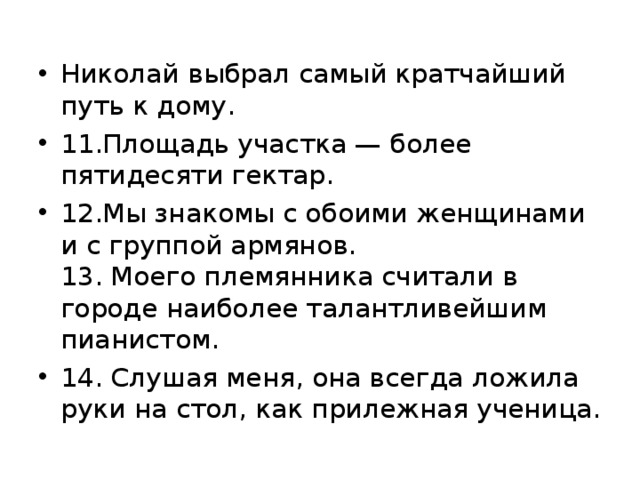 Николай выбрал самый кратчайший путь к дому. 11.Площадь участка — более пятидесяти гектар. 12.Мы знакомы с обоими женщинами и с группой армянов.  13. Моего племянника считали в городе наиболее талантли­вейшим пианистом. 14. Слушая меня, она всегда ложила руки на стол, как при­лежная ученица.  