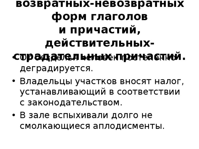 XII .  Смешение возвратных-невозвратных форм глаголов  и причастий, действительных-страдательных причастий.   От безделья человек постепенно деградируется. Владельцы участков вносят налог, устанавливающий в соответствии с законодательством. В зале вспыхивали долго не смолкающиеся аплодисменты.   