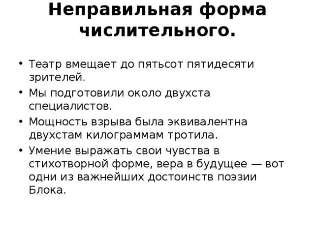 Неправильная форма числительного.   Театр вмещает до пятьсот пятидесяти зрителей. Мы подготовили около двухста специалистов. Мощность взрыва была эквивалентна двухстам килограм­мам тротила. Умение выражать свои чувства в стихотворной форме, вера в будущее — вот одни из важнейших достоинств поэзии Блока.    