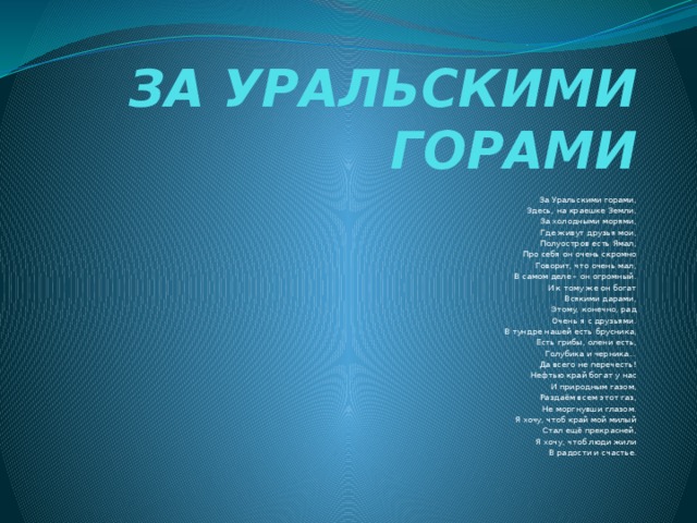 ЗА УРАЛЬСКИМИ ГОРАМИ   За Уральскими горами,  Здесь, на краешке Земли,  За холодными морями,  Где живут друзья мои,  Полуостров есть Ямал,  Про себя он очень скромно  Говорит, что очень мал,  В самом деле – он огромный.  И к тому же он богат  Всякими дарами,  Этому, конечно, рад  Очень я с друзьями.  В тундре нашей есть брусника,  Есть грибы, олени есть,  Голубика и черника…  Да всего не перечесть!  Нефтью край богат у нас  И природным газом,  Раздаём всем этот газ,  Не моргнувши глазом.  Я хочу, чтоб край мой милый  Стал ещё прекрасней,  Я хочу, чтоб люди жили  В радости и счастье.