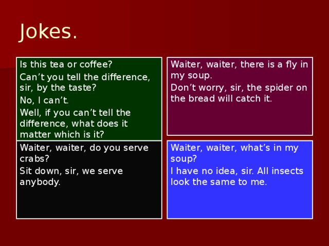 Jokes. Is this tea or coffee? Waiter, waiter, there is a fly in my soup. Can’t you tell the difference, sir, by the taste? Don’t worry, sir, the spider on the bread will catch it. No, I can’t. Well, if you can’t tell the difference, what does it matter which is it? Waiter, waiter, do you serve crabs? Waiter, waiter, what’s in my soup? Sit down, sir, we serve anybody. I have no idea, sir. All insects look the same to me.