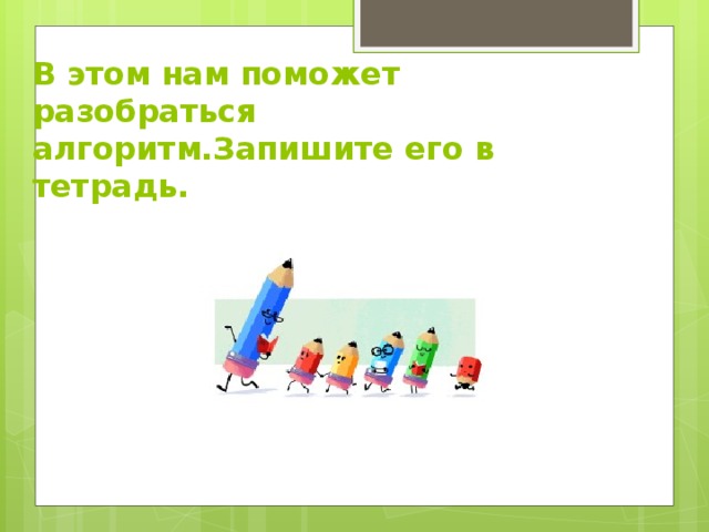 В этом нам поможет разобраться алгоритм.Запишите его в тетрадь. 