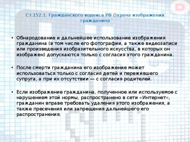  Ст.152.1. Гражданского кодекса РФ Охрана изображения гражданина   Обнародование и дальнейшее использование изображения гражданина (в том числе его фотографии, а также видеозаписи или произведения изобразительного искусства, в которых он изображен) допускаются только с согласия этого гражданина. После смерти гражданина его изображение может использоваться только с согласия детей и пережившего супруга, а при их отсутствии — с согласия родителей. Если изображение гражданина, полученное или используемое с нарушением этой нормы, распространено в сети «Интернет», гражданин вправе требовать удаления этого изображения, а также пресечения или запрещения дальнейшего его распространения.    