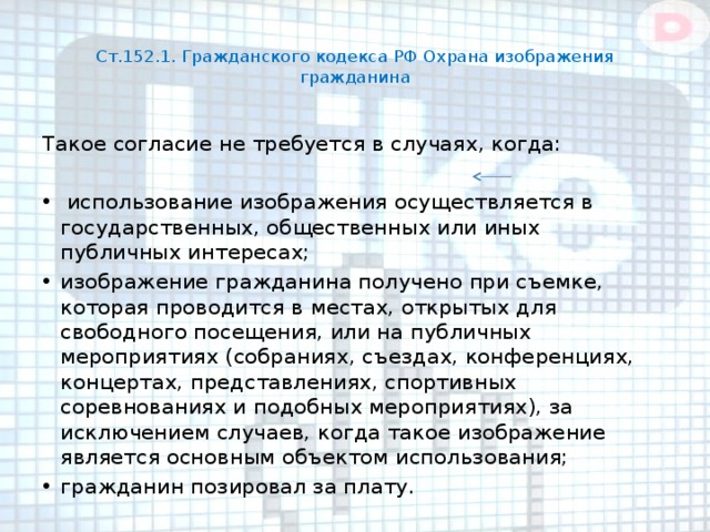  Ст.152.1. Гражданского кодекса РФ Охрана изображения гражданина   Такое согласие не требуется в случаях, когда:  использование изображения осуществляется в государственных, общественных или иных публичных интересах; изображение гражданина получено при съемке, которая проводится в местах, открытых для свободного посещения, или на публичных мероприятиях (собраниях, съездах, конференциях, концертах, представлениях, спортивных соревнованиях и подобных мероприятиях), за исключением случаев, когда такое изображение является основным объектом использования; гражданин позировал за плату. 