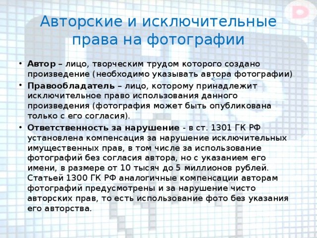 Авторские и исключительные права на фотографии Автор – лицо, творческим трудом которого создано произведение (необходимо указывать автора фотографии) Правообладатель – лицо, которому принадлежит исключительное право использования данного произведения (фотография может быть опубликована только с его согласия). Ответственность за нарушение - в ст. 1301 ГК РФ установлена компенсация за нарушение исключительных имущественных прав, в том числе за использование фотографий без согласия автора, но с указанием его имени, в размере от 10 тысяч до 5 миллионов рублей. Статьей 1300 ГК РФ аналогичные компенсации авторам фотографий предусмотрены и за нарушение чисто авторских прав, то есть использование фото без указания его авторства. 