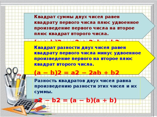 Квадрат суммы двух чисел равен квадрату первого числа плюс удвоенное произведение первого числа на второе плюс квадрат второго числа. (a + b)2 = a2 + 2ab + b2 Квадрат разности двух чисел равен квадрату первого числа минус удвоенное произведение первого на второе плюс квадрат второго числа. (a − b)2 = a2 − 2ab + b2 Разность квадратов двух чисел равна произведению разности этих чисел и их суммы. a2 − b2 = (a − b)(a + b)  