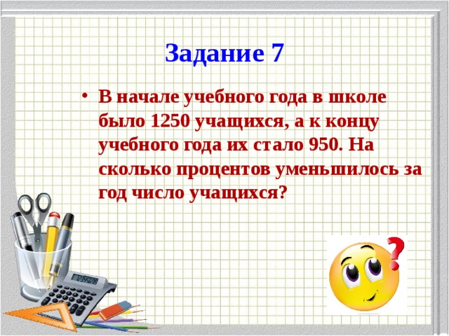 Задание 7 В начале учебного года в школе было 1250 учащихся, а к концу учебного года их стало 950. На сколько процентов уменьшилось за год число учащихся? 