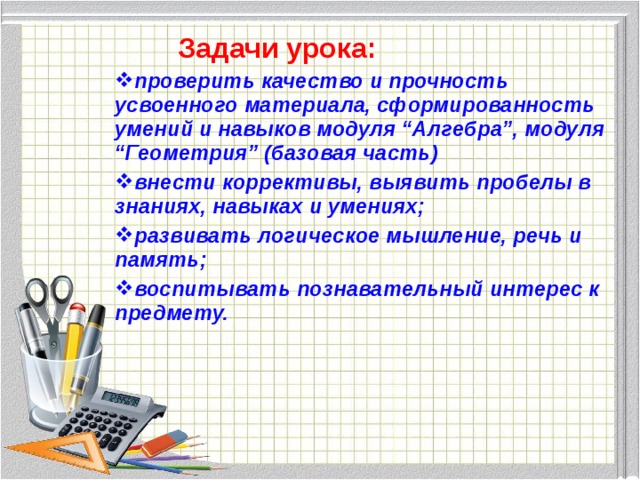  Задачи урока: проверить качество и прочность усвоенного материала, сформированность умений и навыков модуля “Алгебра”, модуля “Геометрия” (базовая часть) внести коррективы, выявить пробелы в знаниях, навыках и умениях; развивать логическое мышление, речь и память; воспитывать познавательный интерес к предмету. 