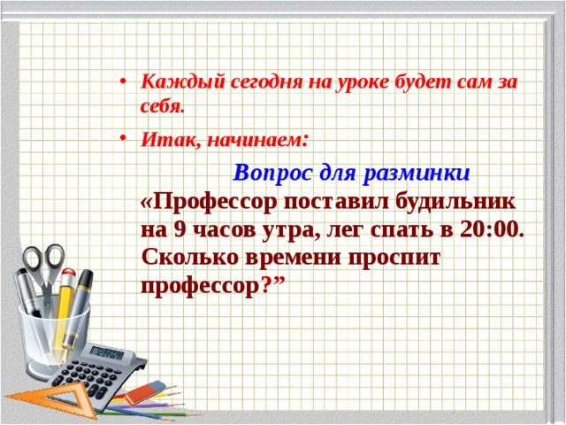 Каждый сегодня на уроке будет сам за себя. Итак, начинаем :  Вопрос для разминки  « Профессор поставил будильник на 9 часов утра, лег спать в 20:00. Сколько времени проспит профессор ?” 