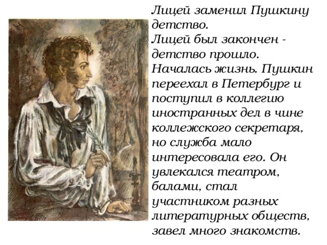 Лицей заменил Пушкину детство. Лицей был закончен - детство прошло. Началась жизнь. Пушкин переехал в Петербург и поступил в коллегию иностранных дел в чине коллежского секретаря, но служба мало интересовала его. Он увлекался театром, балами, стал участником разных литературных обществ, завел много знакомств. 