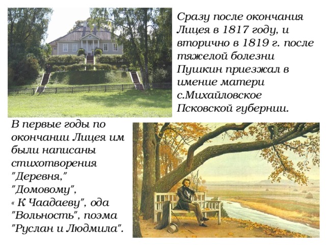 Сразу после окончания Лицея в 1817 году, и вторично в 1819 г. после тяжелой болезни Пушкин приезжал в имение матери с.Михайловское Псковской губернии. В первые годы по окончании Лицея им были написаны стихотворения 