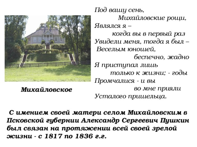 Под вашу сень,  Михайловские рощи, Являлся я –  когда вы в первый раз Увидели меня, тогда я был –  Веселым юношей,  беспечно, жадно Я приступал лишь  только к жизни; - годы Промчалися - и вы  во мне прияли Усталого пришельца. Михайловское  С имением своей матери селом Михайловским в Псковской губернии Александр Сергеевич Пушкин был связан на протяжении всей своей зрелой жизни - с 1817 по 1836 г.г. 
