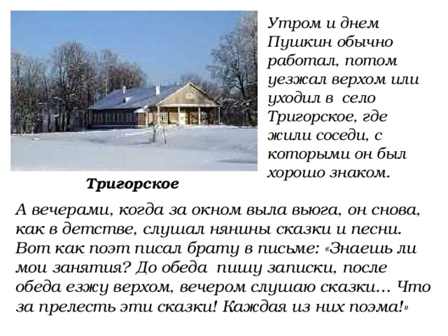 Утром и днем Пушкин обычно работал, потом уезжал верхом или уходил в село Тригорское, где жили соседи, с которыми он был хорошо знаком. Тригорское А вечерами, когда за окном выла вьюга, он снова, как в детстве, слушал нянины сказки и песни. Вот как поэт писал брату в письме: «Знаешь ли мои занятия? До обеда пишу записки, после обеда езжу верхом, вечером слушаю сказки… Что за прелесть эти сказки! Каждая из них поэма!» 