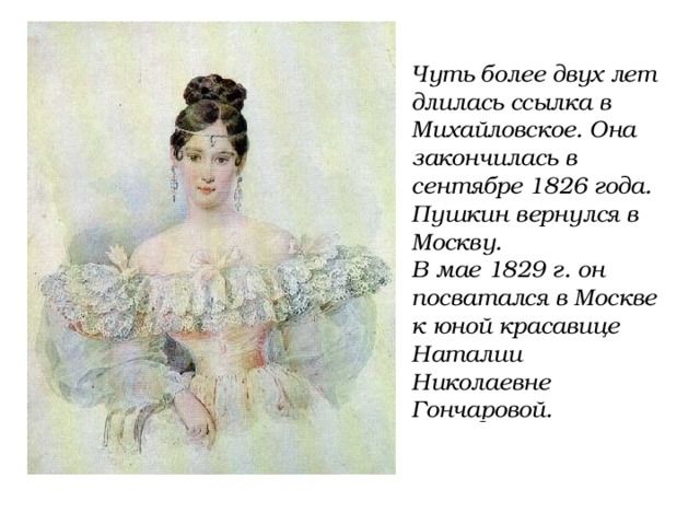 Чуть более двух лет длилась ссылка в Михайловское. Она закончилась в сентябре 1826 года. Пушкин вернулся в Москву. В мае 1829 г. он посватался в Москве к юной красавице Наталии Николаевне Гончаровой. 