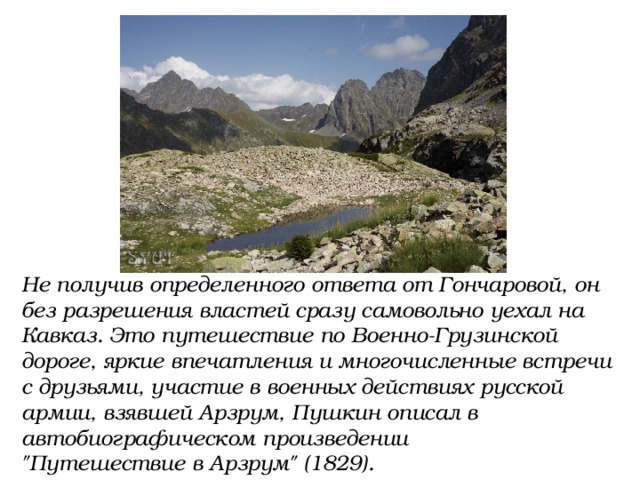 Не получив определенного ответа от Гончаровой, он без разрешения властей сразу самовольно уехал на Кавказ. Это путешествие по Военно-Грузинской дороге, яркие впечатления и многочисленные встречи с друзьями, участие в военных действиях русской армии, взявшей Арзрум, Пушкин описал в автобиографическом произведении 