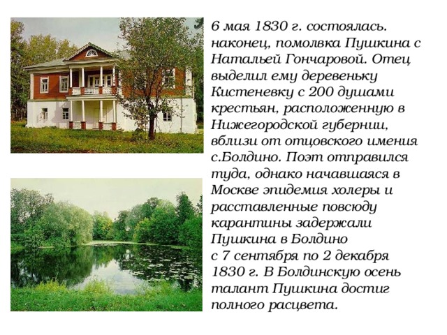 6 мая 1830 г. состоялась. наконец, помолвка Пушкина с Натальей Гончаровой. Отец выделил ему деревеньку Кистеневку с 200 душами крестьян, расположенную в Нижегородской губернии, вблизи от отцовского имения с.Болдино. Поэт отправился туда, однако начавшаяся в Москве эпидемия холеры и расставленные повсюду карантины задержали Пушкина в Болдино с 7 сентября по 2 декабря 1830 г.  В Болдинскую осень талант Пушкина достиг полного расцвета. 