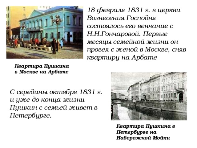 18 февраля 1831 г. в церкви Вознесения Господня состоялось его венчание с Н.Н.Гончаровой. Первые месяцы семейной жизни он провел с женой в Москве, сняв квартиру на Арбате Квартира Пушкина в Москве на Арбате С середины октября 1831 г. и уже до конца жизни Пушкин с семьей живет в Петербурге. Квартира Пушкина в Петербурге на Набережной Мойки 