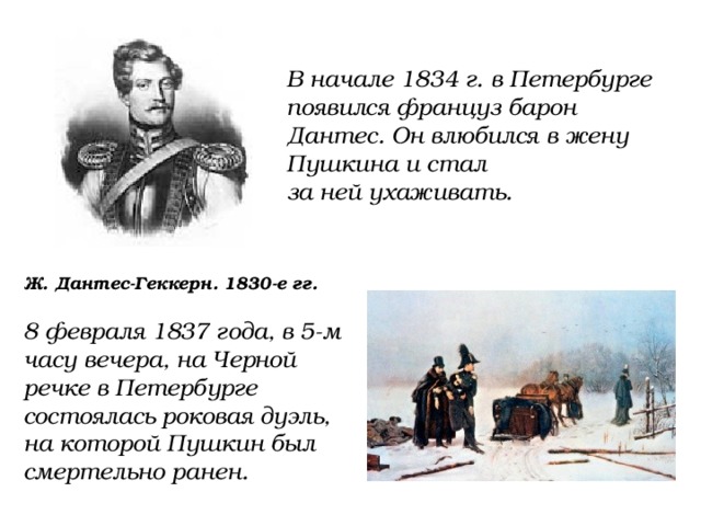В начале 1834 г. в Петербурге появился француз барон Дантес. Он влюбился в жену Пушкина и стал за ней ухаживать. Ж. Дантес-Геккерн. 1830-е гг. 8 февраля 1837 года, в 5-м часу вечера, на Черной речке в Петербурге состоялась роковая дуэль, на которой Пушкин был смертельно ранен. 