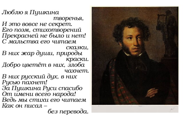 Люблю я Пушкина  творенья, И это вовсе не секрет. Его поэм, стихотворений Прекрасней не было и нет! С мальства его читаем  сказки, В них жар души, природы  краски. Добро цветёт в них, злоба  чахнет. В них русский дух, в них Русью пахнет! За Пушкина Руси спасибо От имени всего народа! Ведь мы стихи его читаем Как он писал –  без перевода. 