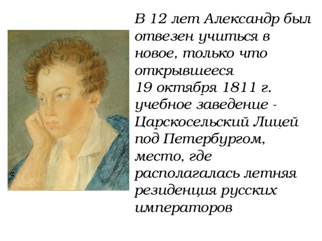 В 12 лет Александр был отвезен учиться в новое, только что открывшееся 19 октября 1811 г. учебное заведение - Царскосельский Лицей под Петербургом, место, где располагалась летняя резиденция русских императоров 