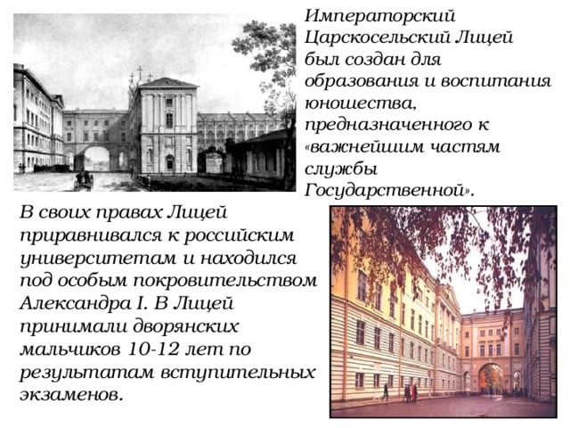 Императорский Царскосельский Лицей был создан для образования и воспитания юношества, предназначенного к «важнейшим частям службы Государственной». В своих правах Лицей приравнивался к российским университетам и находился под особым покровительством Александра I. В Лицей принимали дворянских мальчиков 10-12 лет по результатам вступительных экзаменов. 