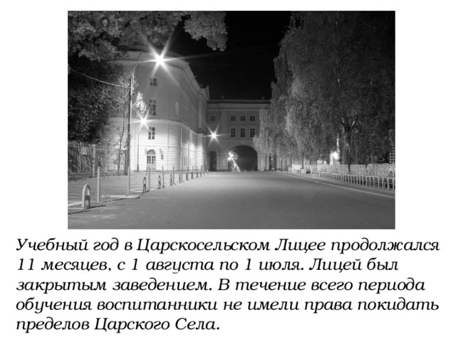 Учебный год в Царскосельском Лицее продолжался 11 месяцев, с 1 августа по 1 июля. Лицей был закрытым заведением. В течение всего периода обучения воспитанники не имели права покидать пределов Царского Села. 