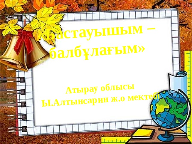 «Бастауышым –балбұлағым»   Атырау облысы Ы.Алтынсарин ж.о мектебі 