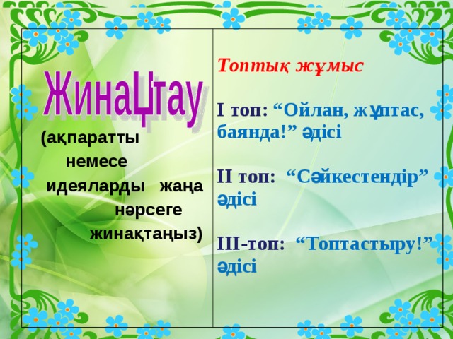      (ақпаратты немесе идеяларды жаңа нәрсеге жинақтаңыз) І  топ: Интерактивті тақтамен жұмыс ІІ  топ : Тест  ІІІ топ:Семантикалық карта        (ақпаратты  немесе  идеяларды жаңа  нәрсеге  жинақтаңыз)  Топтық жұмыс  І топ: “Ойлан, жұптас, баянда!” әдісі  ІІ топ: “Сәйкестендір” әдісі  ІІІ-топ: “Топтастыру!” әдісі  