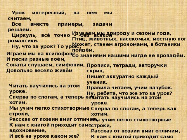 Урок интересный, на нём мы считаем, Все вместе примеры, задачи решаем. Циркуль, всё точно - без всякой романтики. Ну, что за урок? То урок.. Изучаем мы природу и сезоны года, Птиц, животных, насекомых, местную погоду. Может, станем агрономами, в ботаники пойдём, Со знаниями нашими нигде не пропадём. Играем мы на ксилофоне И песни разные поём, Сонаты слушаем, симфонии, Довольно весело живём Прописи, тетради, авторучки скрип, Пишет аккуратно каждый ученик. Правила читаем, учим назубок. Ну, ребята, что же это за урок? Читать научились на этом уроке. Сперва по слогам, а теперь как хотим. Мы учим легко стихотворные строки, Рассказ от поэзии вмиг отличим, К нам с книгой приходит само вдохновение, И всё на уроке каком же?  Читать научились на этом уроке. Сперва по слогам, а теперь как хотим. Мы учим легко стихотворные строки, Рассказ от поэзии вмиг отличим, К нам с книгой приходит само вдохновение, И всё на уроке каком же?  