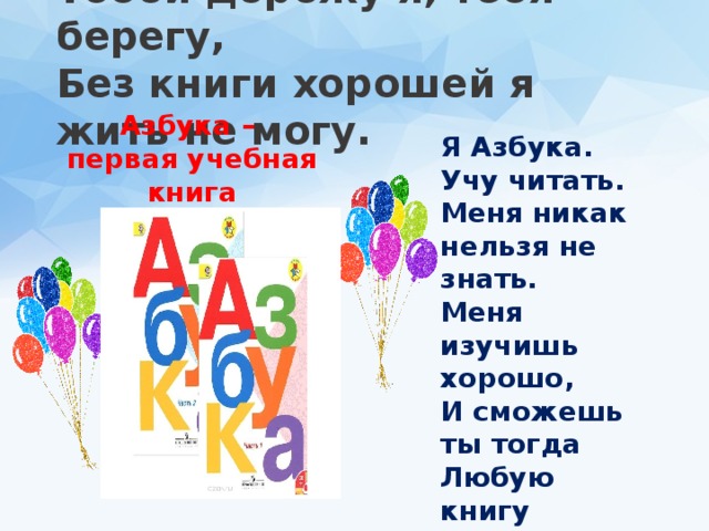Азбука –  первая учебная книга Тобой дорожу я, тебя берегу,  Без книги хорошей я жить не могу.   Я Азбука. Учу читать.  Меня никак нельзя не знать.  Меня изучишь хорошо,  И сможешь ты тогда  Любую книгу прочитать  Без всякого труда. 