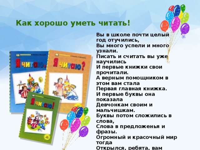  Как хорошо уметь читать!   Вы в школе почти целый год отучились, Вы много успели и много узнали. Писать и считать вы уже научились И первые книжки свои прочитали. А верным помощником в этом вам стала Первая главная книжка. И первые буквы она показала Девчонкам своим и мальчишкам. Буквы потом сложились в слова, Слова в предложенья и фразы. Огромный и красочный мир тогда Открылся, ребята, вам сразу. Вы прочитаете хороших книг немало, Пускай года пройдут и много-много дней, Вам Азбука хорошим другом стала, Мы этот праздник посвящаем ей! 