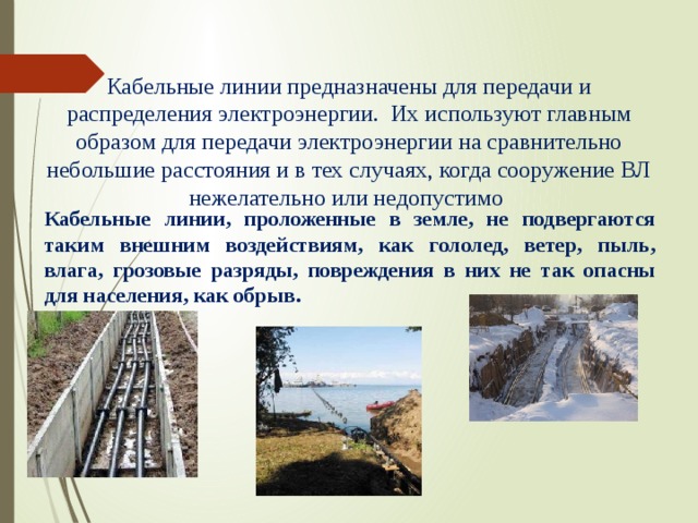   Кабельные линии предназначены для передачи и распределения электроэнергии. Их используют главным образом для передачи электроэнергии на сравнительно небольшие расстояния и в тех случаях, когда сооружение ВЛ нежелательно или недопустимо    Кабельные линии, проложенные в земле, не подвергаются таким внешним воздействиям, как гололед, ветер, пыль, влага, грозовые разряды, повреждения в них не так опасны для населения, как обрыв. 