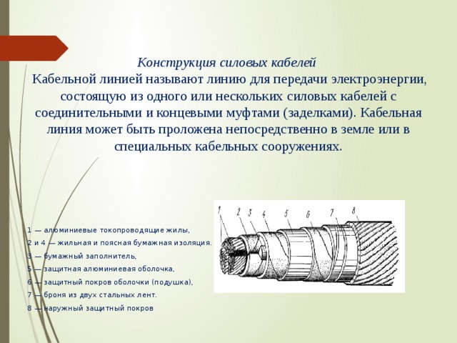    Конструкция силовых кабелей  Кабельной линией называют линию для передачи электроэнергии, состоящую из одного или нескольких силовых кабелей с соединительными и концевыми муфтами (заделками). Кабельная линия может быть проложена непосредственно в земле или в специальных кабельных сооружениях. 1 — алюминиевые токопроводящие жилы, 2 и 4 — жильная и поясная бумажная изоляция. 3 — бумажный заполнитель, 5 — защитная алюминиевая оболочка, 6 — защитный покров оболочки (подушка), 7 — броня из двух стальных лент. 8 — наружный защитный покров 