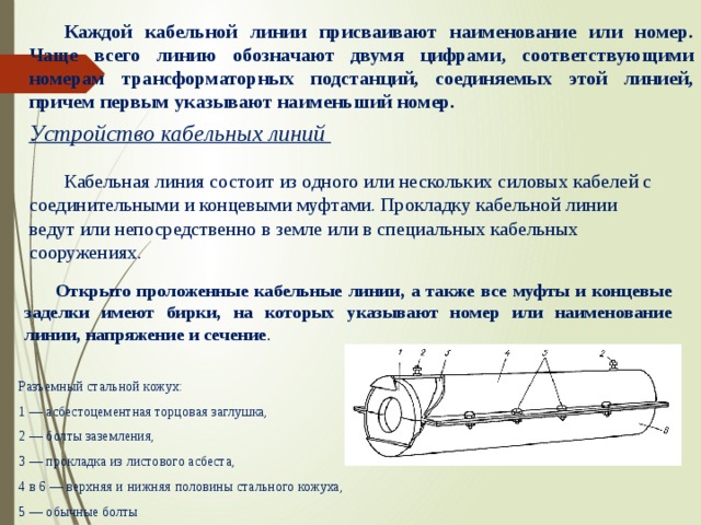  Каждой кабельной линии присваивают наименование или номер. Чаще всего линию обозначают двумя цифрами, соответствующими номерам трансформаторных подстанций, соединяемых этой линией, причем первым указывают наименьший номер.        Устройство кабельных линий    Кабельная линия состоит из одного или нескольких силовых кабелей с соединительными и концевыми муфтами. Прокладку кабельной линии ведут или непосредственно в земле или в специальных кабельных сооружениях.     Открыто проложенные кабельные линии, а также все муфты и концевые заделки имеют бирки, на которых указывают номер или наименование линии, напряжение и сечение . Разъемный стальной кожух: 1 — асбестоцементная торцовая заглушка, 2 — болты заземления, 3 — прокладка из листового асбеста, 4 в 6 — верхняя и нижняя половины стального кожуха, 5 — обычные болты 
