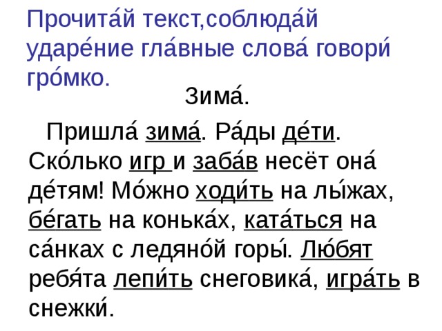 Прочита ́ й текст,соблюда ́ й ударе ́ ние гла ́ вные слова ́ говори ́ гро ́ мко. Зима ́ .  Пришла ́  зима ́ . Ра ́ ды де ́ ти . Ско ́ лько игр и заба ́ в несёт она ́ де ́ тям! Мо ́ жно ходи ́ ть на лы ́ жах, бе ́ гать на конька ́ х, ката ́ ться на са ́ нках с ледяно ́ й горы ́ . Лю ́ бят ребя ́ та лепи ́ ть снеговика ́ , игра ́ ть в снежки ́ . 