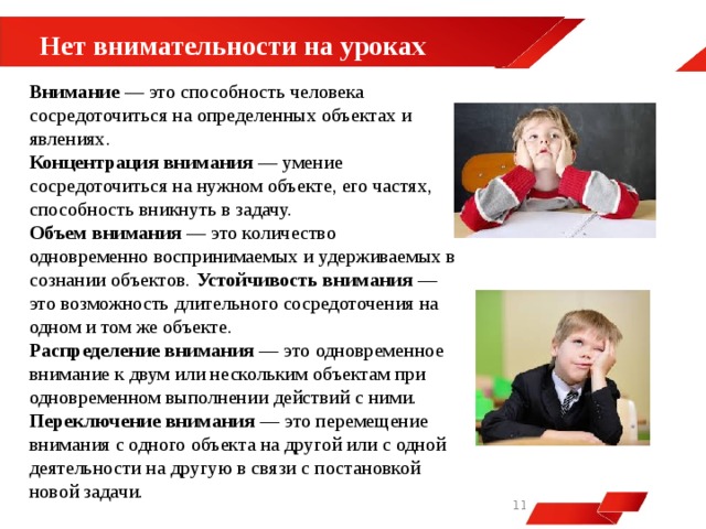  Нет внимательности на уроках Внимание — это способность человека сосредоточиться на определенных объектах и явлениях. Концентрация внимания — умение сосредоточиться на нужном объекте, его частях, способность вникнуть в задачу. Объем внимания — это количество одновременно воспринимаемых и удерживаемых в сознании объектов. Устойчивость внимания — это возможность длительного сосредоточения на одном и том же объекте. Распределение внимания — это одновременное внимание к двум или нескольким объектам при одновременном выполнении действий с ними.  Переключение внимания — это перемещение внимания с одного объекта на другой или с одной деятельности на другую в связи с постановкой новой задачи.   