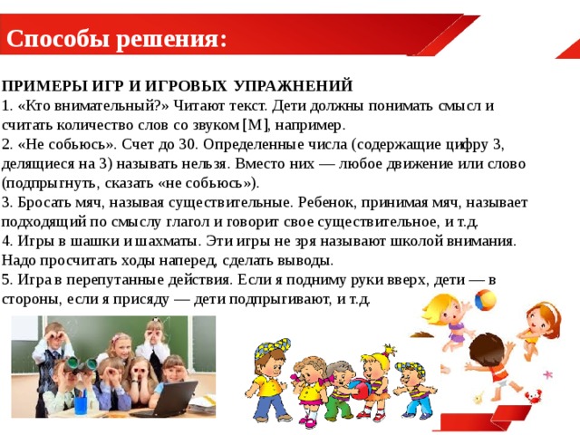 Способы решения:  ПРИМЕРЫ ИГР И ИГРОВЫХ УПРАЖНЕНИЙ 1. «Кто внимательный?» Читают текст. Дети должны понимать смысл и считать количество слов со звуком [М], например. 2. «Не собьюсь». Счет до 30. Определенные числа (содержащие цифру 3, делящиеся на 3) называть нельзя. Вместо них — любое движение или слово (подпрыгнуть, сказать «не собьюсь»). 3. Бросать мяч, называя существительные. Ребенок, принимая мяч, называет подходящий по смыслу глагол и говорит свое существительное, и т.д.  4. Игры в шашки и шахматы. Эти игры не зря называют школой внимания. Надо просчитать ходы наперед, сделать выводы. 5. Игра в перепутанные действия. Если я подниму руки вверх, дети — в стороны, если я присяду — дети подпрыгивают, и т.д.   