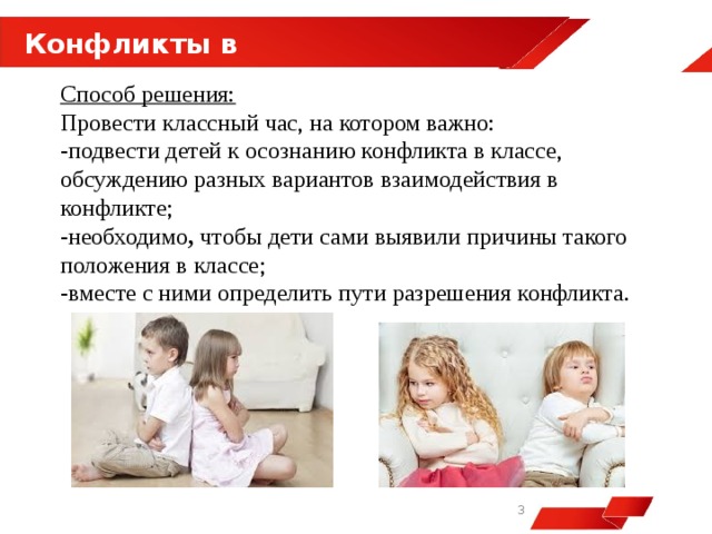  Конфликты в классе Способ решения: Провести классный час, на котором важно: -подвести детей к осознанию конфликта в классе, обсуждению разных вариантов взаимодействия в конфликте; -необходимо ,  чтобы дети сами выявили причины такого положения в классе; -вместе с ними определить пути разрешения конфликта.   