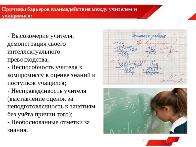 Причины барьеров взаимодействия между учителем и учащимися:  - Высокомерие учителя, демонстрация своего интеллектуального превосходства; - Неспособность учителя к компромиссу в оценке знаний и поступков учащихся; - Несправедливость учителя (выставление оценок за неподготовленность к занятиям без учёта причин того); - Необоснованные отметки за знания.   