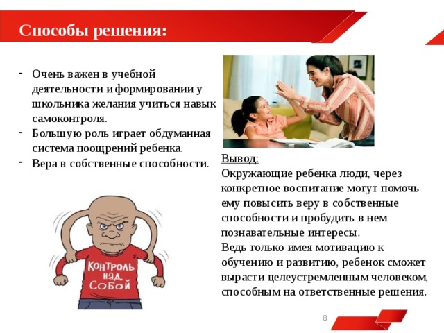  Способы решения: Очень важен в учебной деятельности и формировании у школьника желания учиться навык самоконтроля. Большую роль играет обдуманная система поощрений ребенка. Вера в собственные способности. Вывод: Окружающие ребенка люди, через конкретное воспитание могут помочь ему повысить веру в собственные способности и пробудить в нем познавательные интересы. Ведь только имея мотивацию к обучению и развитию, ребенок сможет вырасти целеустремленным человеком, способным на ответственные решения.   