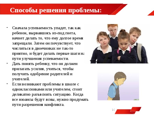 Способы решения проблемы:  Сначала успеваемость упадет, так как ребенок, вырвавшись из-под гнета, начнет делать то, что ему долгое время запрещали. Затем он почувствует, что числиться в двоечниках не так-то приятно, и будет делать первые шаги на пути улучшения успеваемости. Дать понять ребенку, что он должен прилагать усилия, учиться, чтобы получить одобрение родителей и учителей. Если возникают проблемы в школе с одноклассниками или учителем, стоит деликатно разъяснить ситуацию. Когда все нюансы будут ясны, нужно продумать пути разрешения конфликта.   