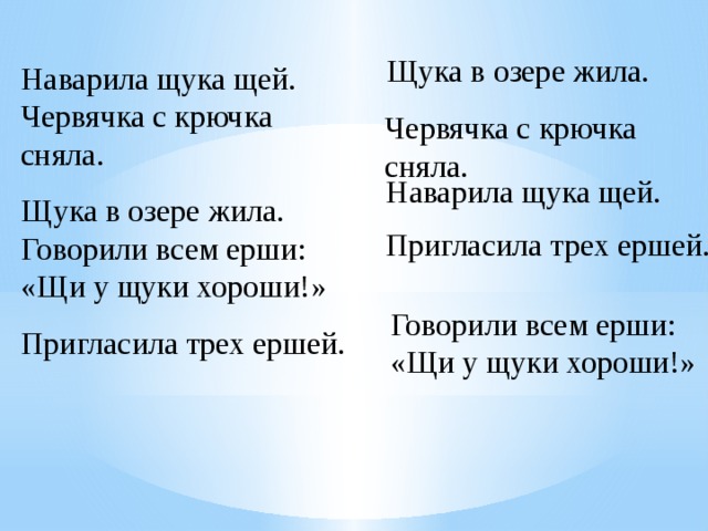 Щука в озере жила. Наварила щука щей. Червячка с крючка сняла. Щука в озере жила. Говорили всем ерши: «Щи у щуки хороши!» Пригласила трех ершей. Червячка с крючка сняла. Наварила щука щей. Пригласила трех ершей. Говорили всем ерши: «Щи у щуки хороши!» 