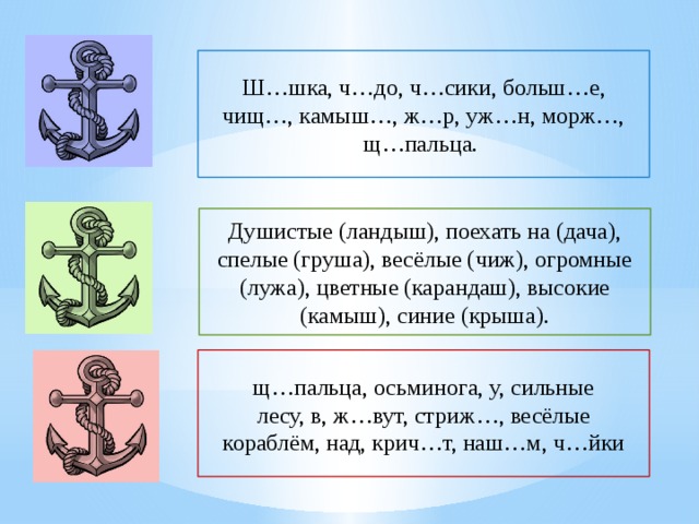 Ш…шка, ч…до, ч…сики, больш…е, чищ…, камыш…, ж…р, уж…н, морж…, щ…пальца. Душистые (ландыш), поехать на (дача), спелые (груша), весёлые (чиж), огромные (лужа), цветные (карандаш), высокие (камыш), синие (крыша). щ…пальца, осьминога, у, сильные лесу, в, ж…вут, стриж…, весёлые кораблём, над, крич…т, наш…м, ч…йки 