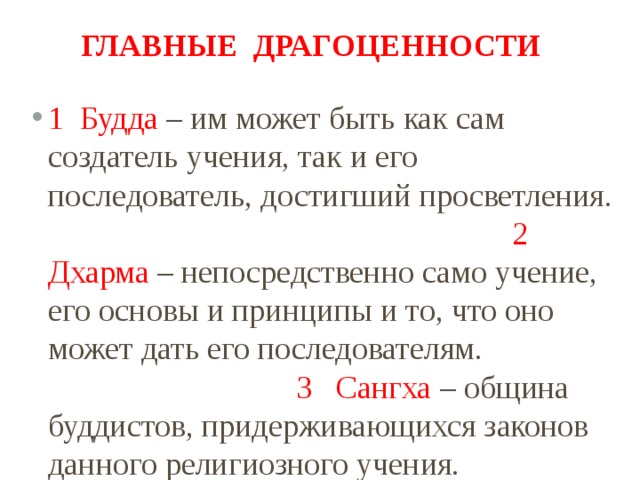 Главные драгоценности 1 Будда – им может быть как сам создатель учения, так и его последователь, достигший просветления. 2 Дхарма – непосредственно само учение, его основы и принципы и то, что оно может дать его последователям. 3 Сангха – община буддистов, придерживающихся законов данного религиозного учения.  