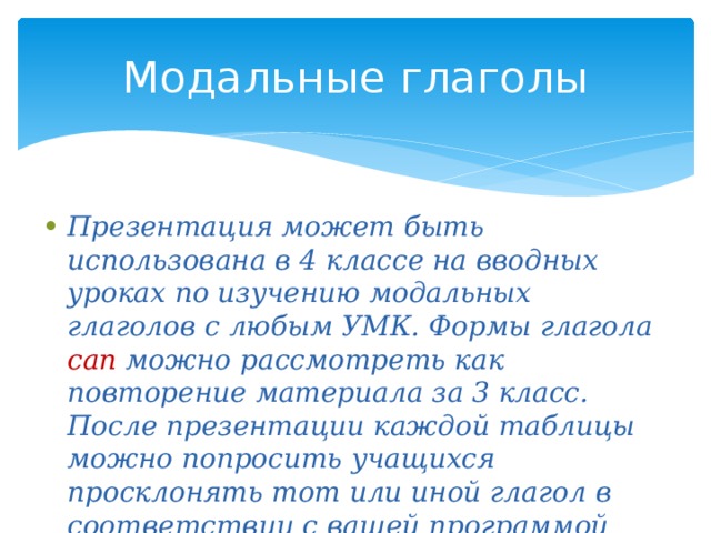 Модальные глаголы Презентация может быть использована в 4 классе на вводных уроках по изучению модальных глаголов с любым УМК. Формы глагола can  можно рассмотреть как повторение материала за 3 класс. После презентации каждой таблицы можно попросить учащихся просклонять тот или иной глагол в соответствии с вашей программой (т.е. такие глаголы, которые уже хорошо знакомы ребятам). 